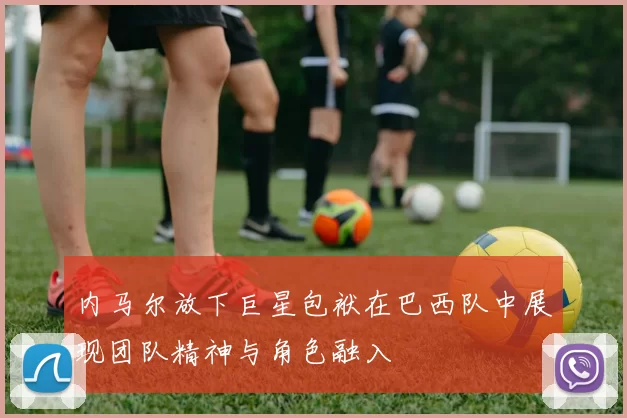 内马尔放下巨星包袱在巴西队中展现团队精神与角色融入