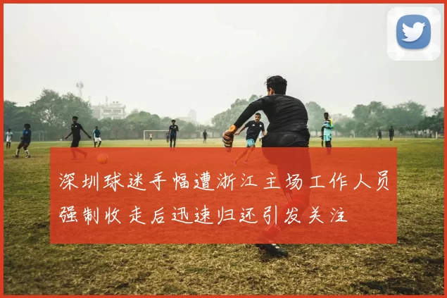 深圳球迷手幅遭浙江主场工作人员强制收走后迅速归还引发关注