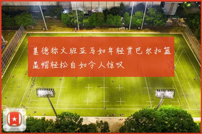 基德称文班亚马如年轻贾巴尔扣篮盖帽轻松自如令人惊叹