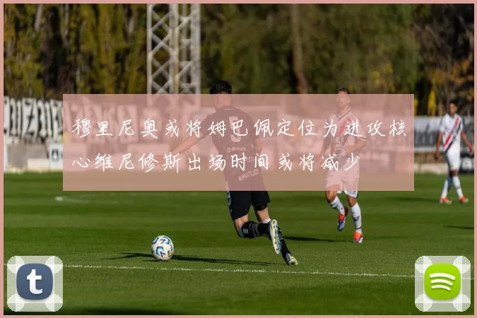 穆里尼奥或将姆巴佩定位为进攻核心维尼修斯出场时间或将减少