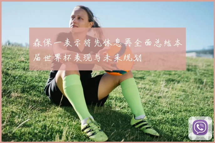 森保一表示将先休息再全面总结本届世界杯表现与未来规划