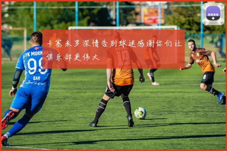 卡塞米罗深情告别球迷感谢你们让俱乐部更伟大