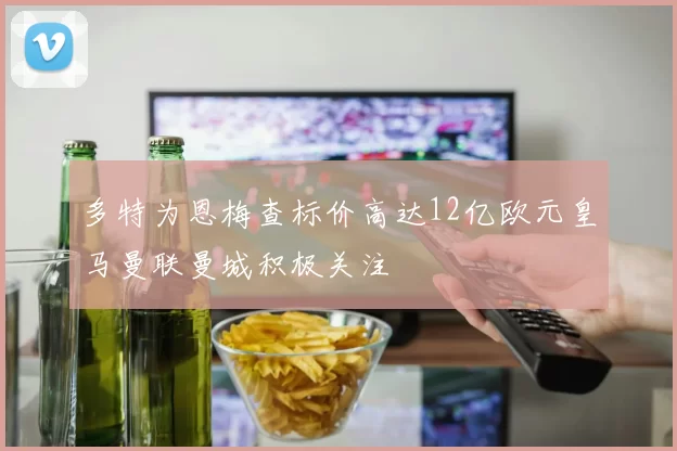 多特为恩梅查标价高达12亿欧元皇马曼联曼城积极关注
