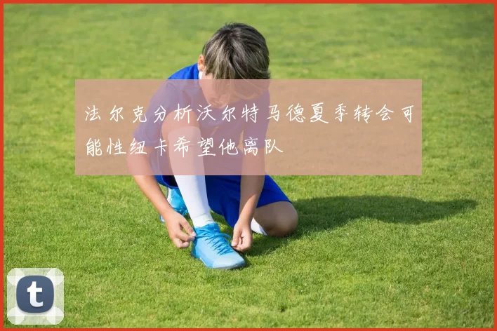 法尔克分析沃尔特马德夏季转会可能性纽卡希望他离队